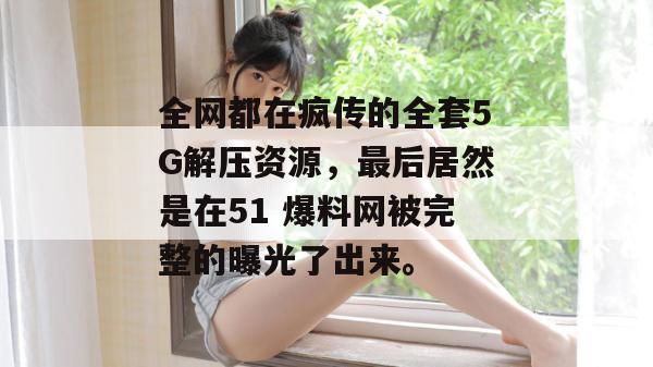 全网都在疯传的全套5G解压资源，最后居然是在51 爆料网被完整的曝光了出来。