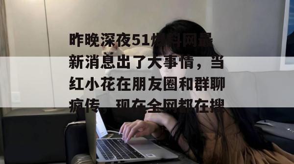 昨晚深夜51爆料网最新消息出了大事情，当红小花在朋友圈和群聊疯传，现在全网都在搜。