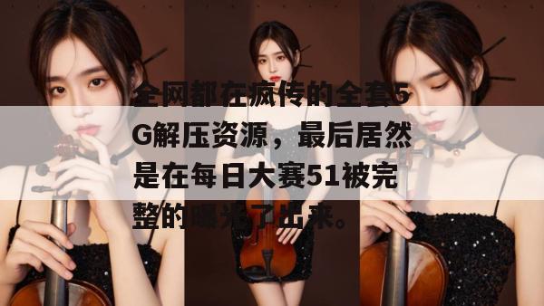 全网都在疯传的全套5G解压资源，最后居然是在每日大赛51被完整的曝光了出来。