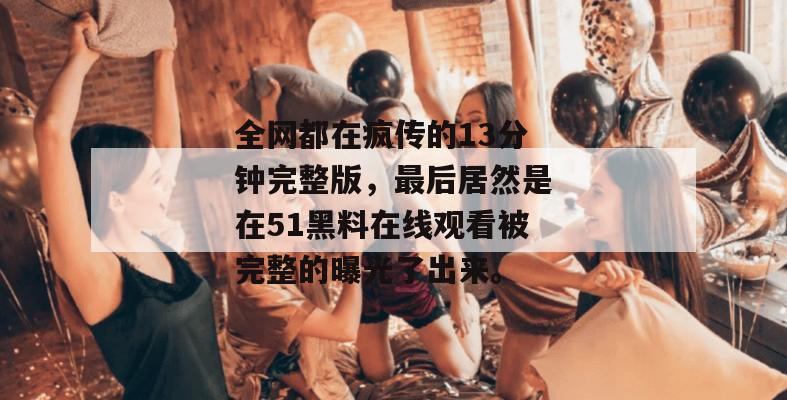 全网都在疯传的13分钟完整版，最后居然是在51黑料在线观看被完整的曝光了出来。