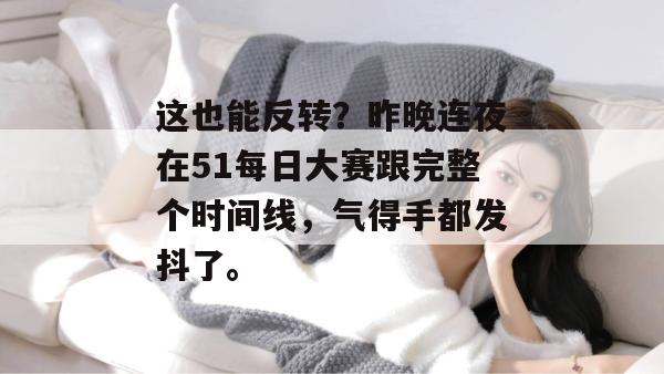 这也能反转？昨晚连夜在51每日大赛跟完整个时间线，气得手都发抖了。