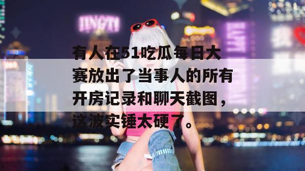 有人在51吃瓜每日大赛放出了当事人的所有开房记录和聊天截图，这波实锤太硬了。