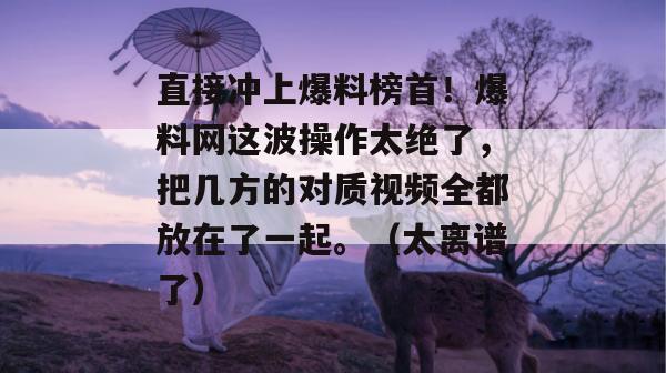 直接冲上爆料榜首！爆料网这波操作太绝了，把几方的对质视频全都放在了一起。（太离谱了）