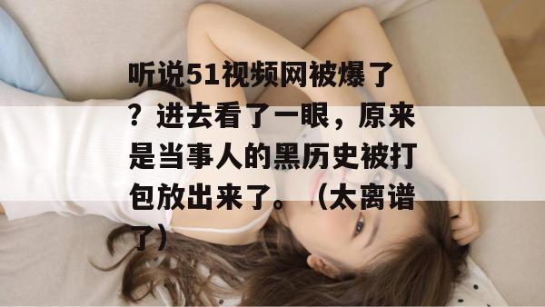 听说51视频网被爆了？进去看了一眼，原来是当事人的黑历史被打包放出来了。（太离谱了）