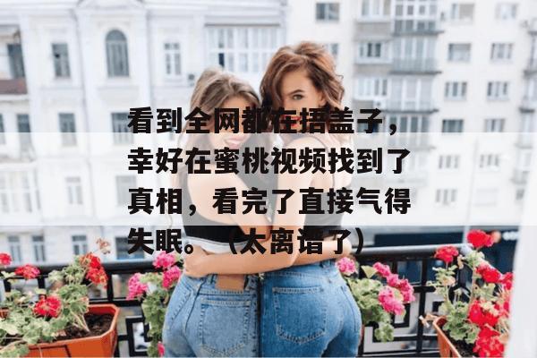 看到全网都在捂盖子，幸好在蜜桃视频找到了真相，看完了直接气得失眠。（太离谱了）